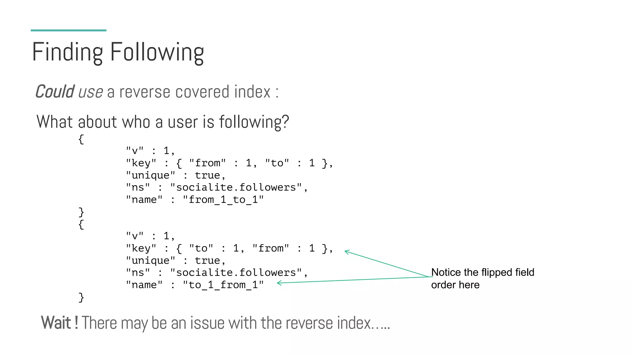Finding Following
What about who a user is following?
Could use a reverse covered index :
{
"v" : 1,
"key" : { "from" : 1, "to" : 1 },
"unique" : true,
"ns" : "socialite.followers",
"name" : "from_1_to_1"
}
{
"v" : 1,
"key" : { "to" : 1, "from" : 1 },
"unique" : true,
"ns" : "socialite.followers",
"name" : "to_1_from_1"
}
Notice the flipped field
order here
Wait ! There may be an issue with the reverse index…..
 