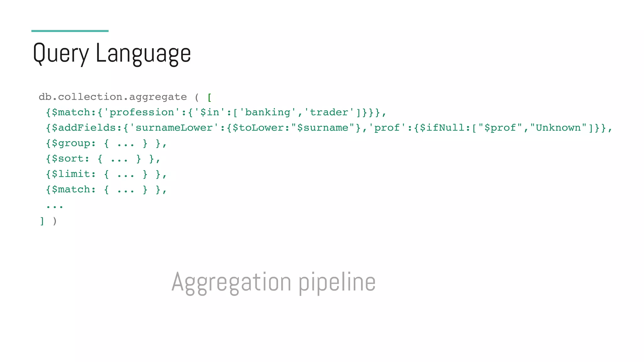 Query Language
db.collection.aggregate ( [
{$match:{'profession':{'$in':['banking','trader']}}},
{$addFields:{'surnameLower':{$toLower:"$surname"},'prof':{$ifNull:["$prof","Unknown"]}},
{$group: { ... } },
{$sort: { ... } },
{$limit: { ... } },
{$match: { ... } },
...
] )
Aggregation pipeline
 