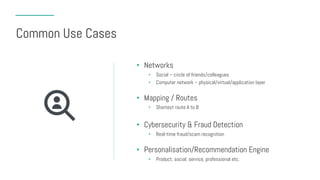 Common Use Cases
• Networks
• Social – circle of friends/colleagues
• Computer network – physical/virtual/application layer
• Mapping / Routes
• Shortest route A to B
• Cybersecurity & Fraud Detection
• Real-time fraud/scam recognition
• Personalisation/Recommendation Engine
• Product, social, service, professional etc.
 