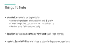 Things To Note
• startWith value is an expression
• Referencing value of a field requires the ‘$’ prefix
• Can do things like {$toLower: "$name" }
• Handles array fields automatically
• connectToField and connectFromField take field names
• restrictSearchWithMatch takes a standard query expressions
 