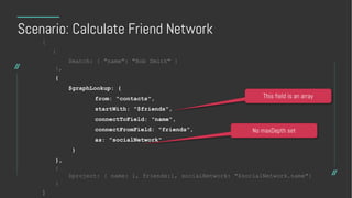 Scenario: Calculate Friend Network
[
{
$match: { "name": "Bob Smith" }
},
{
$graphLookup: {
from: "contacts",
startWith: "$friends",
connectToField: "name",
connectFromField: "friends”,
as: "socialNetwork"
}
},
{
$project: { name: 1, friends:1, socialNetwork: "$socialNetwork.name"}
}
]
This field is an array
No maxDepth set
 