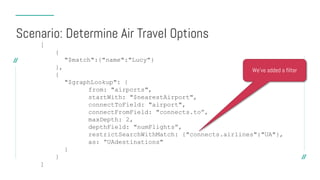 [
{
"$match":{"name":"Lucy"}
},
{
"$graphLookup": {
from: "airports",
startWith: "$nearestAirport",
connectToField: "airport",
connectFromField: "connects.to”,
maxDepth: 2,
depthField: "numFlights”,
restrictSearchWithMatch: {"connects.airlines":"UA"},
as: ”UAdestinations"
}
}
]
Scenario: Determine Air Travel Options
We’ve added a filter
 