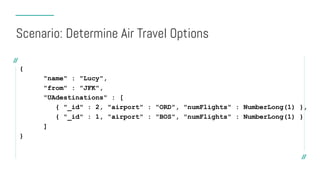 {
"name" : "Lucy",
"from" : "JFK",
"UAdestinations" : [
{ "_id" : 2, "airport" : "ORD", "numFlights" : NumberLong(1) },
{ "_id" : 1, "airport" : "BOS", "numFlights" : NumberLong(1) }
]
}
Scenario: Determine Air Travel Options
 