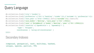 Query Language
db.collection.find({'city':'London'})
db.collection.find({'profession':{'$in':['banking','trader']}},{'surname':1,'profession':1})
db.collection.find({'cars.year':{'$lte':1968}}).sort({'surname':1}).limit(10)
db.collection.find({'cars.model':'Bentley','cars.year':{'$lt':1966}})
db.collection.find({'cars':{'$elemMatch':{'model':'Bentley','year':{'$lt':1966}}}})
db.collection.find({'location':{'$geoWithin': { '$geometry': {
'type': 'Polygon',
coordinates: [ <array-of-coordinates> ]
}}}})
SecondaryIndexes
compound, geospatial, text, multikey, hashed,
unique, sparse, partial, TTL
 