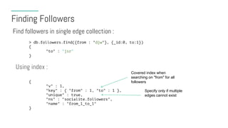 Finding Followers
Find followers in single edge collection :
> db.followers.find({from : "djw"}, {_id:0, to:1})
{
"to" : "jsr"
}
Using index :
{
"v" : 1,
"key" : { "from" : 1, "to" : 1 },
"unique" : true,
"ns" : "socialite.followers",
"name" : "from_1_to_1"
}
Covered index when
searching on "from" for all
followers
Specify only if multiple
edges cannot exist
 