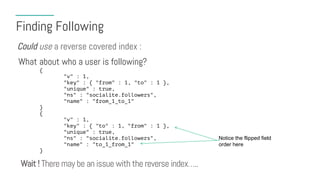 Finding Following
What about who a user is following?
Could use a reverse covered index :
{
"v" : 1,
"key" : { "from" : 1, "to" : 1 },
"unique" : true,
"ns" : "socialite.followers",
"name" : "from_1_to_1"
}
{
"v" : 1,
"key" : { "to" : 1, "from" : 1 },
"unique" : true,
"ns" : "socialite.followers",
"name" : "to_1_from_1"
}
Notice the flipped field
order here
Wait ! There may be an issue with the reverse index…..
 