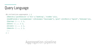 Query Language
db.collection.aggregate ( [
{$match:{'profession':{'$in':['banking','trader']}}},
{$addFields:{'surnameLower':{$toLower:"$surname"},'prof':{$ifNull:["$prof","Unknown"]}},
{$group: { ... } },
{$sort: { ... } },
{$limit: { ... } },
{$match: { ... } },
...
] )
Aggregation pipeline
 