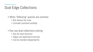 Dual Edge Collections
• When "following" queries are common
• Not always the case
• Consider overhead carefully
• Can use dual collections storing
• One for each direction
• Edges are duplicated reversed
• Can be sharded independently
 