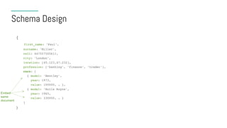 Schema Design
{
first_name: ‘Paul’,
surname: ‘Miller’,
cell: 447557505611,
city: ‘London’,
location: [45.123,47.232],
profession: [‘banking’, ‘finance’, ‘trader’],
cars: [
{ model: ‘Bentley’,
year: 1973,
value: 100000, … },
{ model: ‘Rolls Royce’,
year: 1965,
value: 330000, … }
]
}
Embed
same
document
 