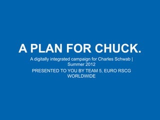 A PLAN FOR CHUCK.
 A digitally integrated campaign for Charles Schwab |
                      Summer 2012
  PRESENTED TO YOU BY TEAM 5, EURO RSCG
                      WORLDWIDE
 