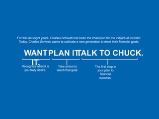 For the last eight years, Charles Schwab has been the champion for the individual investor.
 Today, Charles Schwab wants to cultivate a new generation to meet their financial goals.



     WANT PLAN IT.
                 TALK TO CHUCK.
      IT.
   Recognize what it is       Take action to             The first step in
    you truly desire.        reach that goal.             your plan to
                                                            financial
                                                            success.
 