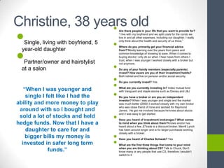 Christine, 38 years old
                 •
•
                                          Are there people in your life that you want to provide for?
                                          ―I live with my boyfriend and we split costs for the condo we
                                          live in and all other expenses, including our daughter. I really


                                      •
                                          only think about the health and security of us three.‖
   Single, living with boyfriend, 5


•
                                          Where do you primarily get your financial advice
  year-old daughter                       from?―Mostly learning over the years from peers and
                                          common knowledge of knowing to save. When it comes to
                                          buying stocks I only do so when I hear news from others I
                                          trust, when I was younger I worked closely with a broker but
   Partner/owner and hairstylist
                                      •
                                          not anymore.

  at a salon                              Do any of your family members (especially parents)
                                          invest? How aware are you of their investment habits?


                                      •
                                          Both retired and live on pension and/or social security.



                                      •
                                          Do you currently invest? Yes

   “When I was younger and                What are you currently investing in? Index mutual fund


                                      •
                                          with Vanguard and staple stocks such as Disney and J&J
    single I felt like I had the          Do you have a broker or are you an independent
                                          investor? When I was younger and single and the market
ability and more money to play            was much better (2000) I worked closely with my own broker
                                          who was close friend of mine and worked for Raymond
 around with so I bought and              James. He got me involved because he knew about stocks


                                      •
                                          and it was easy to get started.
 sold a lot of stocks and held
                                          Have you heard of investment brokerages? What comes
hedge funds. Now that I have a            to mind when you think about them?Knows and/or has
                                          heard about a few..E*trade is a discount broker, Merrill Lynch
    daughter to care for and              has been around longer and is for larger purchases working


                                      •
                                          closely with a broker.
    bigger bills my money is
                                      •
                                          Have you heard of Charles Schwab? Yes
  invested in safer long term             What are the first three things that come to your mind

              funds.”                     when you are thinking about CS? Talk to Chuck, Don’t
                                          know many or any people that use CS, therefore I wouldn’t
                                          switch to it
 