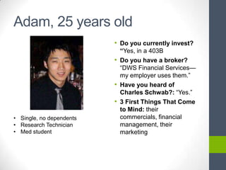 Adam, 25 years old
                          • Do you currently invest?
                            “Yes, in a 403B
                          • Do you have a broker?
                            ―DWS Financial Services—
                            my employer uses them.‖
                          • Have you heard of
                            Charles Schwab?: ―Yes.‖
                          • 3 First Things That Come
                            to Mind: their
• Single, no dependents     commercials, financial
• Research Technician       management, their
• Med student               marketing
 