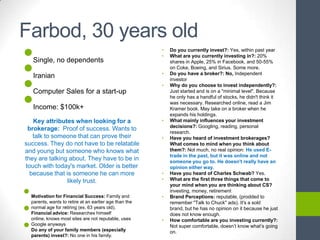 Farbod, 30 years old
•                                                         •   Do you currently invest?: Yes, within past year




•
                                                          •   What are you currently investing in?: 20%
    Single, no dependents                                     shares in Apple, 25% in Facebook, and 50-55%
                                                              on Coke, Boeing, and Sirius. Some more.



•
                                                          •   Do you have a broker?: No, Independent
    Iranian                                                   investor
                                                          •   Why do you choose to invest independently?:



•
    Computer Sales for a start-up                             Just started and is on a "minimal level". Because
                                                              he only has a handful of stocks, he didn't think it
                                                              was necessary. Researched online, read a Jim
    Income: $100k+                                            Kramer book. May take on a broker when he
                                                              expands his holdings.
   Key attributes when looking for a                      •   What mainly influences your investment
                                                              decisions?: Googling, reading, personal
 brokerage: Proof of success. Wants to
                                                              research.
   talk to someone that can prove their                   •   Have you heard of investment brokerages?
success. They do not have to be relatable                     What comes to mind when you think about
and young but someone who knows what                          them?: Not much, no real opinion: He used E-
                                                              trade in the past, but it was online and not
they are talking about. They have to be in                    someone you go to. He doesn't really have an
touch with today's market. Older is better                    opinion either way.
  because that is someone he can more                     •   Have you heard of Charles Schwab? Yes.
                likely trust.                             •   What are the first three things that come to


•
                                                              your mind when you are thinking about CS?
                                                              investing, money, retirement
    Motivation for Financial Success: Family and          •   Brand Perceptions: reputable, (prodded to


•
    parents, wants to retire at an earlier age than the       remember "Talk to Chuck" ads). It's a sold
    normal age for retiring (ex. 63 years old).               brand, but he has no opinion on it because he just
    Financial advice: Researches himself                      does not know enough.


•
    online, knows most sites are not reputable, uses      •   How comfortable are you investing currently?:
    Google anyways                                            Not super comfortable, doesn’t know what’s going
    Do any of your family members (especially                 on.
    parents) invest?: No one in his family.
 
