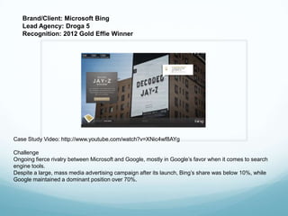 Brand/Client: Microsoft Bing
   Lead Agency: Droga 5
   Recognition: 2012 Gold Effie Winner




Case Study Video: http://www.youtube.com/watch?v=XNic4wf8AYg

Challenge
Ongoing fierce rivalry between Microsoft and Google, mostly in Google’s favor when it comes to search
engine tools.
Despite a large, mass media advertising campaign after its launch, Bing’s share was below 10%, while
Google maintained a dominant position over 70%.
 