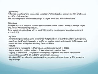Opportunity
―Informed searchers‖ and ―connected socializers,‖ shich together account for 20% of all users
and 47% of all searches.
Two micro-segments within these groups to target: teens and African Americans

Objectives
Shift perception of Bing and drive usage of the core search product among a younger target
and African Americans in particular.
Drive sustained online buzz with at least 1600 positive mentions and a positive sentiment
score of 10%.

Big Idea
A month-long interactive game experience that played out all over the world by putting every
page from Jay-Z’s autobiography in a different location based on the content of the page, and
connected them all together with Bing Search & Maps.
Results
Market share: increase to 11.8% (highest point since its launch in 2009).
Bing entered Top 10 Most Visited U.S. Websites list for the first time.
Majority of site visitors (75%) fell into the targeted segments: 71% of site visitors were
between the ages of 15-34 and 32% were African American.
A total of 8,983 social media mentions with aggregate positive sentiment at 9%, above the
Bing average.
 