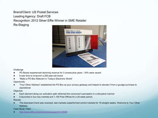 Brand/Client: US Postal Services
Leading Agency: Draft FCB
Recognition: 2012 Silver Effie Winner in SME Retailer
Re-Staging




Challenge
●     PO Boxes experienced declining revenue for 3 consecutive years - 34% were vacant
●     It was time to re-launch a 200-year-old brand
●     ―Make a PO Box Relevant in Today’s Electronic World‖
Opportunity
●     "Your Other Address" established the PO Box as your privacy getaway and helped to elevate it from a grudge purchase to
      aspirational
Objective
●     Each element along our activation path reframed the consumer's perception in a disruptive manner
●     It launched in four key markets and 1,100 Post Offices for a 20-week period.
Results
●     The downward trend was reversed, test markets outperformed control markets for 16 straight weeks. Welcome to Your Other
      Address
Case Study Video
●     http://www.effie.org/winners/showcase/2012/6599
 