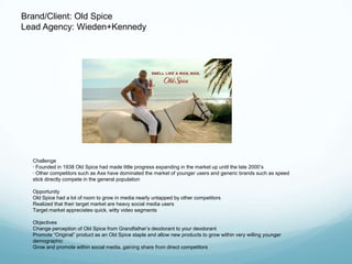 Brand/Client: Old Spice
Lead Agency: Wieden+Kennedy




  Challenge
  · Founded in 1938 Old Spice had made little progress expanding in the market up until the late 2000’s
  · Other competitors such as Axe have dominated the market of younger users and generic brands such as speed
  stick directly compete in the general population

  Opportunity
  Old Spice had a lot of room to grow in media nearly untapped by other competitors
  Realized that their target market are heavy social media users
  Target market appreciates quick, witty video segments

  Objectives
  Change perception of Old Spice from Grandfather’s deodorant to your deodorant
  Promote ―Original‖ product as an Old Spice staple and allow new products to grow within very willing younger
  demographic
  Grow and promote within social media, gaining share from direct competitors
 