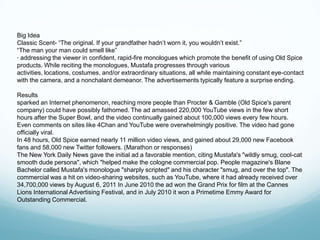 Big Idea
Classic Scent- ―The original. If your grandfather hadn’t worn it, you wouldn’t exist.‖
―The man your man could smell like‖
· addressing the viewer in confident, rapid-fire monologues which promote the benefit of using Old Spice
products. While reciting the monologues, Mustafa progresses through various
activities, locations, costumes, and/or extraordinary situations, all while maintaining constant eye-contact
with the camera, and a nonchalant demeanor. The advertisements typically feature a surprise ending.

Results
sparked an Internet phenomenon, reaching more people than Procter & Gamble (Old Spice's parent
company) could have possibly fathomed. The ad amassed 220,000 YouTube views in the few short
hours after the Super Bowl, and the video continually gained about 100,000 views every few hours.
Even comments on sites like 4Chan and YouTube were overwhelmingly positive. The video had gone
officially viral.
In 48 hours, Old Spice earned nearly 11 million video views, and gained about 29,000 new Facebook
fans and 58,000 new Twitter followers. (Marathon or responses)
The New York Daily News gave the initial ad a favorable mention, citing Mustafa's "wildly smug, cool-cat
smooth dude persona", which "helped make the cologne commercial pop. People magazine's Blane
Bachelor called Mustafa's monologue "sharply scripted" and his character "smug, and over the top". The
commercial was a hit on video-sharing websites, such as YouTube, where it had already received over
34,700,000 views by August 6, 2011 In June 2010 the ad won the Grand Prix for film at the Cannes
Lions International Advertising Festival, and in July 2010 it won a Primetime Emmy Award for
Outstanding Commercial.
 
