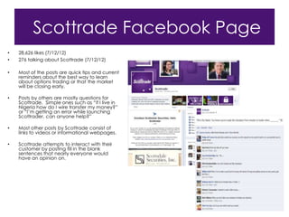 Scottrade Facebook Page
•   28,626 likes (7/12/12)
•   276 talking about Scottrade (7/12/12)

•   Most of the posts are quick tips and current
    reminders about the best way to learn
    about options trading or that the market
    will be closing early.

•   Posts by others are mostly questions for
    Scottrade. Simple ones such as “if I live in
    Nigeria how do I wire transfer my money?”
    or “I‟m getting an error while launching
    Scottrader, can anyone help?”

•   Most other posts by Scottrade consist of
    links to videos or informational webpages.

•   Scottrade attempts to interact with their
    customer by posting fill in the blank
    sentences that nearly everyone would
    have an opinion on.
 