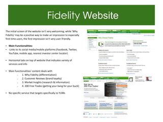 Fidelity Website
The initial screen of the website isn't very welcoming; while 'Why
Fidelity' may be a positive way to make an impression to especially
first-time users, the first impression isn't very user-friendly.

• Main Functionalities:
• -Links to its social media/mobile platforms (Facebook, Twitter,
  YouTube, mobile app, nearest investor center locator)

• Horizontal tabs on top of website that indicates variety of
  services and info

• Main functionalities' content deals with
          o    1. Why Fidelity (differentiation)
          o    2. Customer Reviews (brand loyalty)
          o    3. Market Insights (research & information)
          o    4. 200 Free Trades (getting your bang for your buck)

• No specific service that targets specifically to YUMs
 