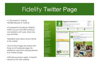 Fidelity Twitter Page
•1,732 tweets (7.12.2012)
•50,038 followers (7.12.2012)

•Compared to Facebook, Fidelity‟s
Twitter account has little individual
conversations with users. More one-
way activities.

•Headline news about recent trends
in the market.

•A lot of the images are shared with
those on its Facebook page. No
additional value that uniquely pertains
to its Twitter handle.

•Ultimate purpose is again, to lead its
viewers to the main website.
 