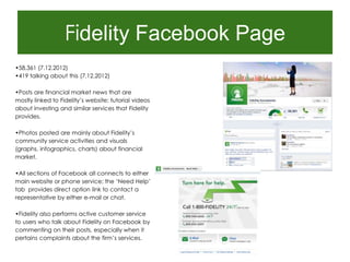 Fidelity Facebook Page
•58,361 (7.12.2012)
•419 talking about this (7.12.2012)

•Posts are financial market news that are
mostly linked to Fidelity‟s website; tutorial videos
about investing and similar services that Fidelity
provides.

•Photos posted are mainly about Fidelity‟s
community service activities and visuals
(graphs, infographics, charts) about financial
market.

•All sections of Facebook all connects to either
main website or phone service; the „Need Help‟
tab provides direct option link to contact a
representative by either e-mail or chat.

•Fidelity also performs active customer service
to users who talk about Fidelity on Facebook by
commenting on their posts, especially when it
pertains complaints about the firm‟s services.
 
