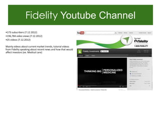 Fidelity Youtube Channel
•173 subscribers (7.12.2012)
•196,784 video views (7.12.2012)
•25 videos (7.12.2012)

Mainly videos about current market trends, tutorial videos
from Fidelity speaking about recent news and how that would
affect investors (ex. Medical care)
 