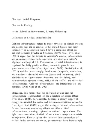Charles's Initial Response
Charles B. Freitag
Helms School of Government, Liberty University
Definition of Critical Infrastructure
Critical infrastructure refers to those physical or virtual systems
and assets that are so crucial to the United States that their
incapacity or destruction would have a crippling effect on
national security (Taylor & Swanson, 2019). Osei-Kyei et al.
(2021) argue that the threats to America's crucial infrastructure
and resources critical infrastructures are vital to a nation's
physical and logical life. Furthermore, crucial infrastructure is
required for daily public welfare, economic growth, and
government activities (Osei-Kyei et al., 2021). Osei-Kyei et al.
(2021) add that water supply, healthcare (hospitals, medicines,
and vaccines), financial services (banks and insurance), civil
administration (government functions and facilities), and
transportation systems (road, rail, and air traffic) are all critical
infrastructures. Critical infrastructures are interconnected and
complex (Osei-Kyei et al., 2021).
Moreover, this means that the operation of one critical
infrastructure is dependent on the operation of others (Osei -
Kyei et al., 2021). For example, keeping a steady supply of
energy is essential for water and telecommunications networks.
Osei-Kyei et al. (2021) argue that a single critical infrastructure
failure can cause cascading effects on other critical
infrastructures, causing regional or national implications. The
tight interconnection of vital infrastructures complicates crisis
management. Finally, given the intricate interconnection of
critical infrastructure networks, governments have increasingly
 