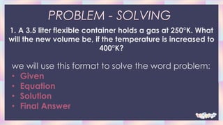 PROBLEM - SOLVING
1. A 3.5 liter flexible container holds a gas at 250°K. What
will the new volume be, if the temperature is increased to
400°K?
we will use this format to solve the word problem:
• Given
• Equation
• Solution
• Final Answer
 
