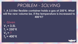 PROBLEM - SOLVING
1. A 3.5 liter flexible container holds a gas at 250°K. What
will the new volume be, if the temperature is increased to
400°K?
• Given
V1 = 3.5L
T1 = 250°K
V2 = ?
T2 = 400°K
 