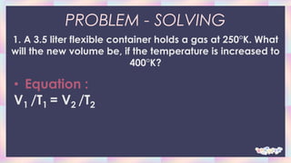 PROBLEM - SOLVING
1. A 3.5 liter flexible container holds a gas at 250°K. What
will the new volume be, if the temperature is increased to
400°K?
• Equation :
V1 /T1 = V2 /T2
 