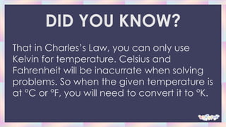DID YOU KNOW?
That in Charles’s Law, you can only use
Kelvin for temperature. Celsius and
Fahrenheit will be inacurrate when solving
problems. So when the given temperature is
at °C or °F, you will need to convert it to °K.
 