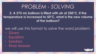 PROBLEM - SOLVING
2. A 275 mL balloon is filled with air at 250°C. If the
temperature is increased to 50°C, what is the new volume
of the balloon?
we will use this format to solve the word problem:
• Given
• Equation
• Solution
• Final Answer
 