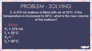 PROBLEM - SOLVING
2. A 275 mL balloon is filled with air at 25°C. If the
temperature is increased to 50°C, what is the new volume
of the balloon?
• Given
V1 = 275 mL
T1 = 25°C
V2 = ?
T2 = 50°C
 
