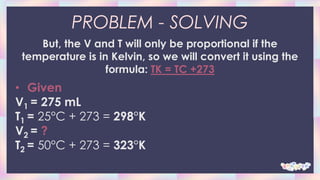 PROBLEM - SOLVING
But, the V and T will only be proportional if the
temperature is in Kelvin, so we will convert it using the
formula: TK = TC +273
• Given
V1 = 275 mL
T1 = 25°C + 273 = 298°K
V2 = ?
T2 = 50°C + 273 = 323°K
 