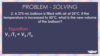 PROBLEM - SOLVING
2. A 275 mL balloon is filled with air at 25°C. If the
temperature is increased to 50°C, what is the new volume
of the balloon?
• Equation :
V1 /T1 = V2 /T2
 