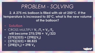 PROBLEM - SOLVING
2. A 275 mL balloon is filled with air at 250°C. If the
temperature is increased to 50°C, what is the new volume
of the balloon?
• Solution
• CROSS MULTIPLY V1 /T1 = V2 /T2
will become 275/298 = V2/323
• (275)(323) = (298)(V2)
• (275)(323) = 88,825
• (298)(V2) = 298 V2
 