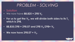 PROBLEM - SOLVING
• Solution
• We now have 88,825 = 298 V2
• For us to get the V2, we will divide both sides to its T1,
which is 298.
• 88,835/298 = 298.07 and 298 V2/298= V2
• We now have 298.07 = V2.
 