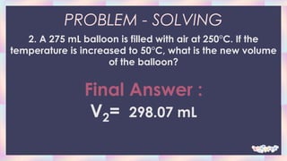 PROBLEM - SOLVING
2. A 275 mL balloon is filled with air at 250°C. If the
temperature is increased to 50°C, what is the new volume
of the balloon?
Final Answer :
V2= 298.07 mL
 