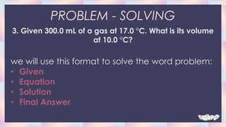 PROBLEM - SOLVING
3. Given 300.0 mL of a gas at 17.0 °C. What is its volume
at 10.0 °C?
we will use this format to solve the word problem:
• Given
• Equation
• Solution
• Final Answer
 