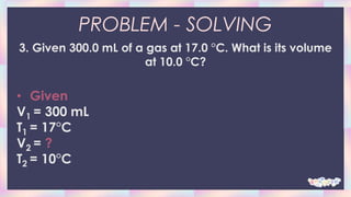 PROBLEM - SOLVING
3. Given 300.0 mL of a gas at 17.0 °C. What is its volume
at 10.0 °C?
• Given
V1 = 300 mL
T1 = 17°C
V2 = ?
T2 = 10°C
 