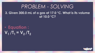 PROBLEM - SOLVING
3. Given 300.0 mL of a gas at 17.0 °C. What is its volume
at 10.0 °C?
• Equation :
V1 /T1 = V2 /T2
 