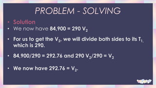 PROBLEM - SOLVING
• Solution
• We now have 84,900 = 290 V2
• For us to get the V2, we will divide both sides to its T1,
which is 290.
• 84,900/290 = 292.76 and 290 V2/290 = V2
• We now have 292.76 = V2.
 