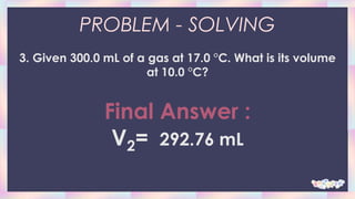 PROBLEM - SOLVING
3. Given 300.0 mL of a gas at 17.0 °C. What is its volume
at 10.0 °C?
Final Answer :
V2= 292.76 mL
 
