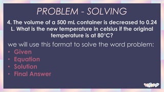 PROBLEM - SOLVING
4. The volume of a 500 mL container is decreased to 0.24
L. What is the new temperature in celsius if the original
temperature is at 80°C?
we will use this format to solve the word problem:
• Given
• Equation
• Solution
• Final Answer
 