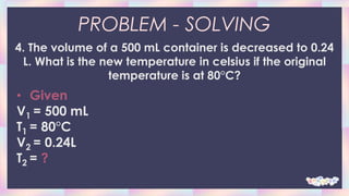 PROBLEM - SOLVING
4. The volume of a 500 mL container is decreased to 0.24
L. What is the new temperature in celsius if the original
temperature is at 80°C?
• Given
V1 = 500 mL
T1 = 80°C
V2 = 0.24L
T2 = ?
 