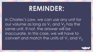 REMINDER:
In Charles’s Law, we can use any unit for
our volume as long as V1 and V2 has the
same unit. If not, the answer will be
inaccurate. In this case, we will have to
convert and match the units of V1 and V2.
 