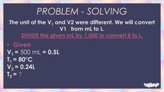 PROBLEM - SOLVING
The unit of the V1 and V2 were different. We will convert
V1 from mL to L.
DIVIDE the given mL by 1,000 to convert it to L.
• Given
V1 = 500 mL = 0.5L
T1 = 80°C
V2 = 0.24L
T2 = ?
 