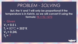 PROBLEM - SOLVING
But, the V and T will only be proportional if the
temperature is in Kelvin, so we will convert it using the
formula: TK = TC +273
• Given
V1 = 0.5 L
T1 = 80°C = 353°K
V2 = 0.24L
T2 = ?
 